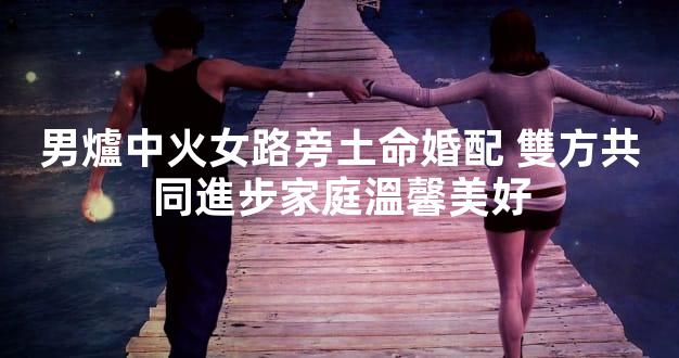 男爐中火女路旁土命婚配 雙方共同進步家庭溫馨美好